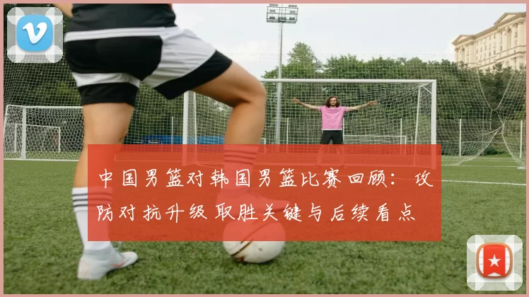 中国男篮对韩国男篮比赛回顾：攻防对抗升级 取胜关键与后续看点