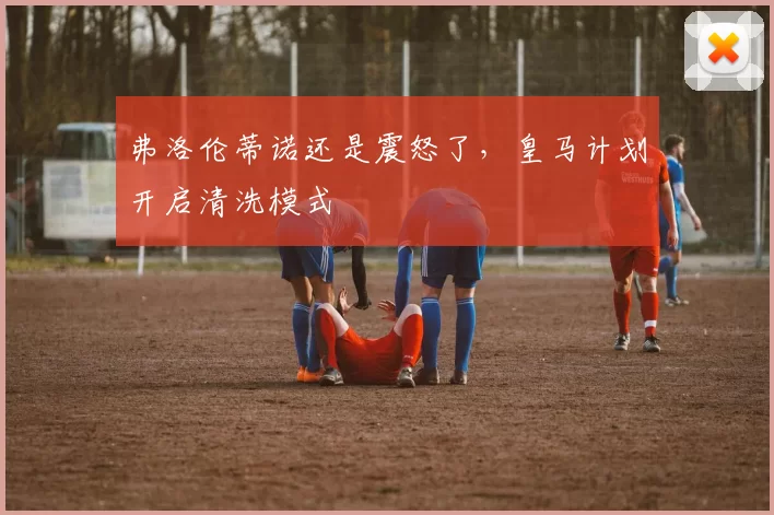 弗洛伦蒂诺还是震怒了，皇马计划开启清洗模式