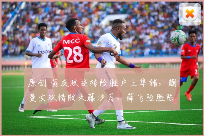 原创 黄友政逆转险胜户上隼辅，蒯曼女双惜败大藤沙月，薛飞险胜陈垣宇