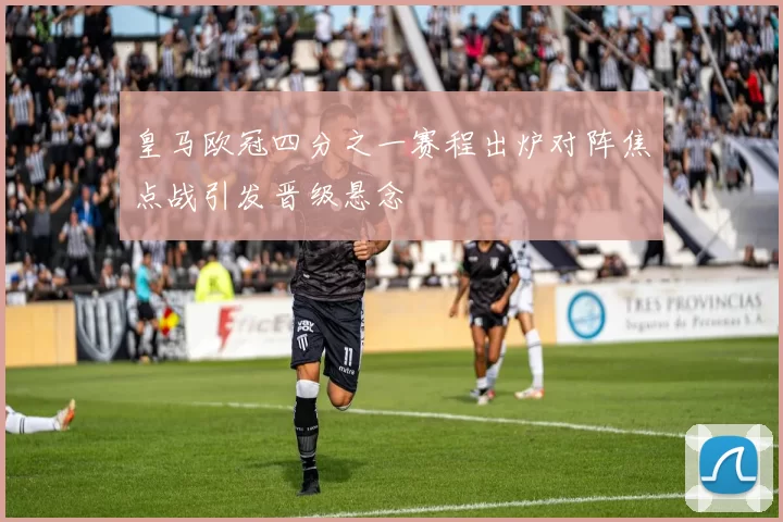 皇马欧冠四分之一赛程出炉对阵焦点战引发晋级悬念