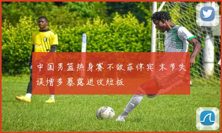 中国男篮热身赛不敌菲律宾 末节失误增多暴露进攻短板