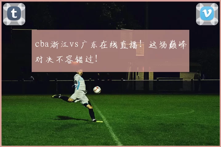 cba浙江vs广东在线直播！这场巅峰对决不容错过！
