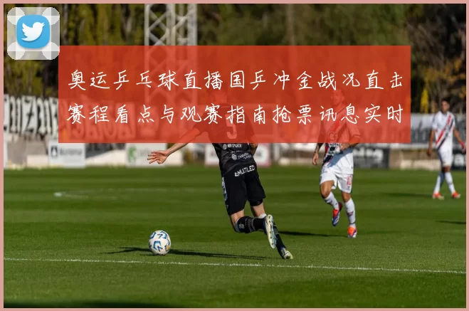 奥运乒乓球直播国乒冲金战况直击赛程看点与观赛指南抢票讯息实时