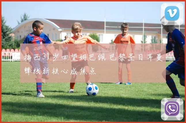 梅西31岁回望姆巴佩 巴黎圣日耳曼锋线新核心成焦点