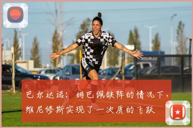 巴尔达诺:姆巴佩缺阵的情况下,维尼修斯实现了一次质的飞跃