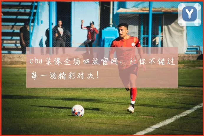 cba录像全场回放官网，让你不错过每一场精彩对决！