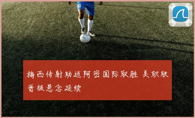 梅西传射助迈阿密国际取胜 美职联晋级悬念延续