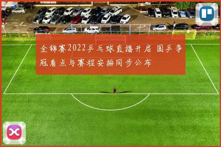 全锦赛2022乒乓球直播开启 国乒争冠看点与赛程安排同步公布